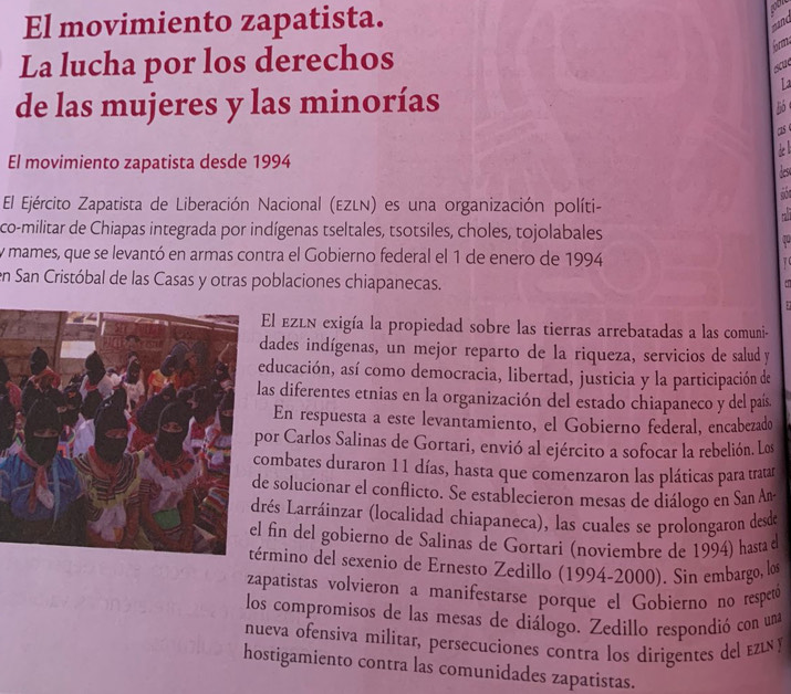 El movimiento zapatista.
La lucha por los derechos
6rm
sa
La
de las mujeres y las minorías
5
1s 
El movimiento zapatista desde 1994
des
  
El Ejército Zapatista de Liberación Nacional (EZLN) es una organización políti-
co-militar de Chiapas integrada por indígenas tseltales, tsotsiles, choles, tojolabales
y mames, que se levantó en armas contra el Gobierno federal el 1 de enero de 1994   
en San Cristóbal de las Casas y otras poblaciones chiapanecas.
e
El ezén exigía la propiedad sobre las tierras arrebatadas a las comuni-
ades indígenas, un mejor reparto de la riqueza, servicios de salud y
ducación, así como democracia, libertad, justicia y la participación de
as diferentes etnias en la organización del estado chiapaneco y del país.
En respuesta a este levantamiento, el Gobierno federal, encabezado
or Carlos Salinas de Gortari, envió al ejército a sofocar la rebelión. Los
ombates duraron 11 días, hasta que comenzaron las pláticas para tratar
e solucionar el conflicto. Se establecieron mesas de diálogo en San An
rés Larráinzar (localidad chiapaneca), las cuales se prolongaron desde
fin del gobierno de Salinas de Gortari (noviembre de 1994) hasta
érmino del sexenio de Ernesto Zedillo (1994-2000). Sin embargo, los
zapatistas volvieron a manifestarse porque el Gobierno no respetó
los compromisos de las mesas de diálogo. Zedillo respondió con una
nueva ofensiva militar, persecuciones contra los dirigentes del ει y
hostigamiento contra las comunidades zapatistas.