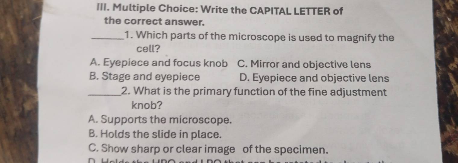 Write the CAPITAL LETTER of
the correct answer.
_1. Which parts of the microscope is used to magnify the
cell?
A. Eyepiece and focus knob C. Mirror and objective lens
B. Stage and eyepiece D. Eyepiece and objective lens
_2. What is the primary function of the fine adjustment
knob?
A. Supports the microscope.
B. Holds the slide in place.
C. Show sharp or clear image of the specimen.
n