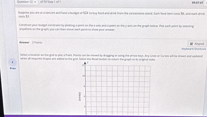 99:07:47
Suppose you are at a concert and have a budget of $24 to buy food and drink from the concessions stand. Each food item costs $6, and each drink 
costs $3
Construct your budget constraint by plotting a point on the x-axis and a point on the y-axis on the graph below. Plot each point by selecting 
anywhere on the graph; you can then move each point to show your answer. 
Answer 2 Points Keypad 
Keyboard Shortcuts 
Select a location on the grid to plot a Point. Points can be moved by dragging or using the arrow keys. Any Lines or Curves will be drawn and updated 
when all required shapes are added to the grid. Select the Reset button to return the graph to its original state 
< 
Prev