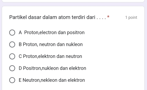 Partikel dasar dalam atom terdiri dari . . . . * 1 point
A Proton,electron dan positron
B Proton, neutron dan nukleon
C Proton,elektron dan neutron
D Positron,nukleon dan elektron
E Neutron,nekleon dan elektron