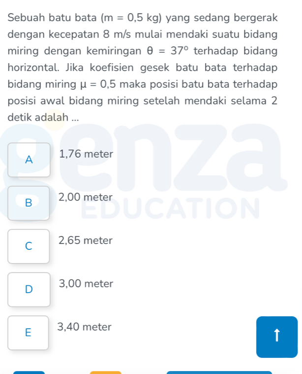 Sebuah batu bata (m=0,5kg) yang sedang bergerak
dengan kecepatan 8 m/s mulai mendaki suatu bidang
miring dengan kemiringan θ =37° terhadap bidang
horizontal. Jika koefisien gesek batu bata terhadap
bidang miring mu =0,5 maka posisi batu bata terhadap
posisi awal bidang miring setelah mendaki selama 2
detik adalah ...
A 1,76 meter
B 2,00 meter UCATION
C 2,65 meter
D 3,00 meter
E 3,40 meter
↑