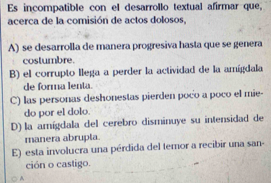 Es incompatible con el desarrollo textual afirmar que,
acerca de la comisión de actos dolosos,
A) se desarrolla de manera progresiva hasta que se genera
costumbre.
B) el corrupto llega a perder la actividad de la amígdala
de forma lenta.
C) las personas deshonestas pierden poco a poco el mie-
do por el dolo.
D) la amígdala del cerebro disminuye su intensidad de
manera abrupta.
E) esta involucra una pérdida del temor a recibir una san-
ción o castigo.
A