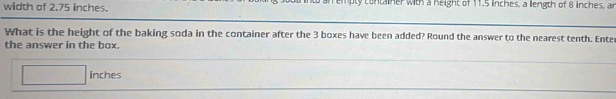 width of 2.75 inches. emply container with a neight of 11.5 inches, a length of 8 inches, an 
What is the height of the baking soda in the container after the 3 boxes have been added? Round the answer to the nearest tenth. Ente 
the answer in the box.
inches