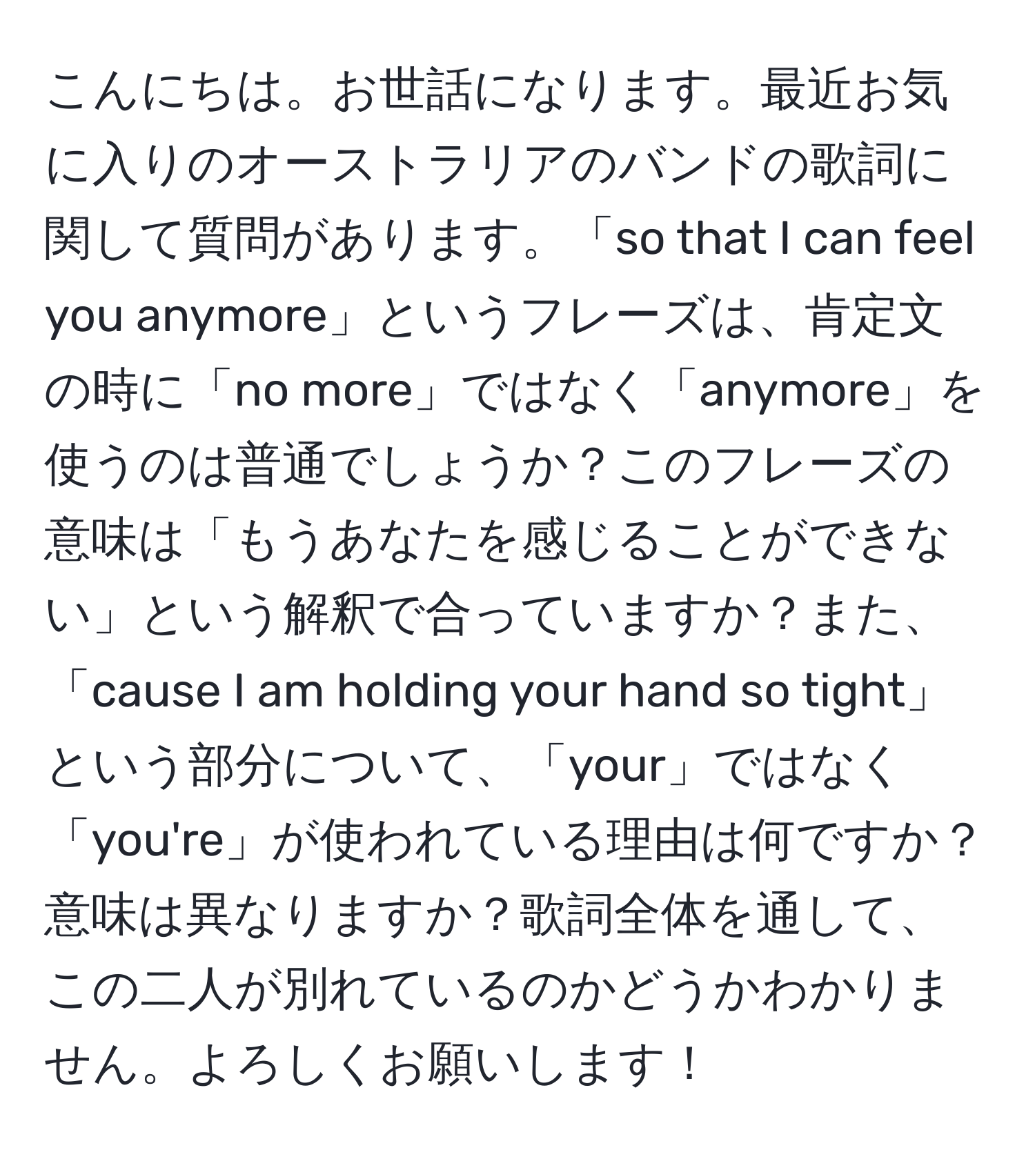 こんにちは。お世話になります。最近お気に入りのオーストラリアのバンドの歌詞に関して質問があります。「so that I can feel you anymore」というフレーズは、肯定文の時に「no more」ではなく「anymore」を使うのは普通でしょうか？このフレーズの意味は「もうあなたを感じることができない」という解釈で合っていますか？また、「cause I am holding your hand so tight」という部分について、「your」ではなく「you're」が使われている理由は何ですか？意味は異なりますか？歌詞全体を通して、この二人が別れているのかどうかわかりません。よろしくお願いします！