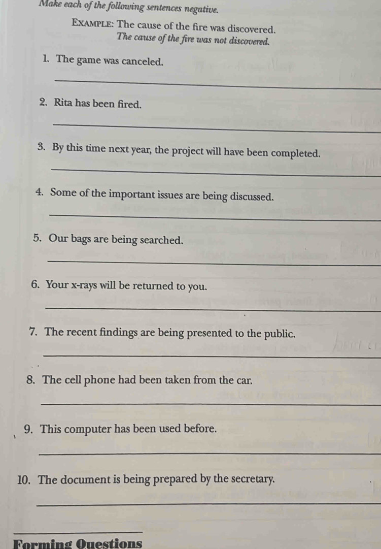 Make each of the following sentences negative. 
Example: The cause of the fire was discovered. 
The cause of the fire was not discovered. 
1. The game was canceled. 
_ 
2. Rita has been fired. 
_ 
3. By this time next year, the project will have been completed. 
_ 
4. Some of the important issues are being discussed. 
_ 
5. Our bags are being searched. 
_ 
6. Your x -rays will be returned to you. 
_ 
7. The recent findings are being presented to the public. 
_ 
8. The cell phone had been taken from the car. 
_ 
9. This computer has been used before. 
_ 
10. The document is being prepared by the secretary. 
_ 
_ 
Forming Questions