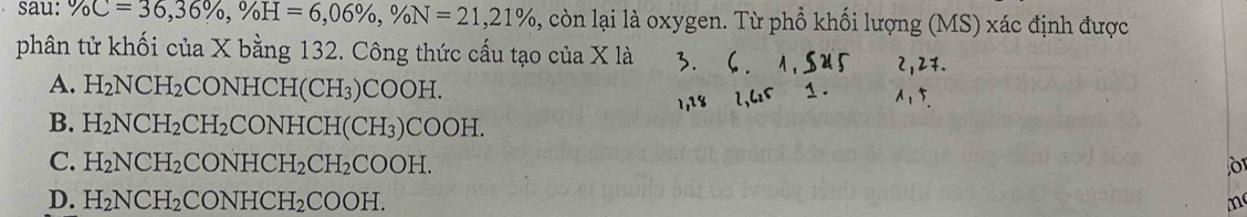 sau: % C=36, 36% , % H=6,06% , % N=21, 21% , còn lại là oxygen. Từ phổ khối lượng (MS) xác định được
phân tử khối của X bằng 132. Công thức cấu tạo của X là
A. H_2NCH_2 CONHCH -I(CH_3)COOH
B. H_2NCH_2CH_2 CONH ICH(CH_3)COOH.
C. H_2NCH_2 CONH CH_2CH_2 COOH.
D. H_2NCH_2 CONH( CH_2 COOH. m