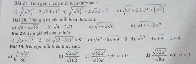 Tính giá trị của mỗi biểu thức sau: 
a) sqrt((sqrt 2))^2-2· sqrt(2)· 1+1^2 b) sqrt((sqrt 3))^2-2· sqrt(3)· 2+2^2 c) sqrt(2^2-2.2.sqrt 5)+(sqrt(5))^2
Bài 28. Tính giá trị của mỗi biểu thức sau: 
a) sqrt(8-2sqrt 15) b) sqrt(4-2sqrt 3) c) sqrt(7+2sqrt 6) d) sqrt(17-12sqrt 2)
Bài 29. Tìm giá trị của x biết 
a) sqrt((x-1)^2)=2 b) sqrt((2-3x)^2)=8 c) sqrt(x^2-6x+9)=5 d) sqrt(x^2+4x+4)=x+4
Bài 30. Rút gọn mỗi biểu thức sau: 
a) sqrt(frac 2a^2b^4)50 b)  sqrt(2ab^2)/sqrt(162)  c)  sqrt(52a^3)/sqrt(13a)  với a>0 d)  sqrt(32a^3)/sqrt(8a)  với a>0