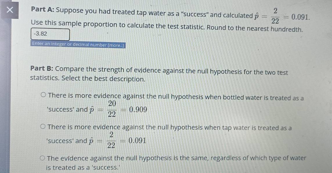 × Part A: Suppose you had treated tap water as a “success” and calculated hat p= 2/22 =0.091. 
Use this sample proportion to calculate the test statistic. Round to the nearest hundredth.
-3.82
Enter an integer or decimal number [more..]
Part B: Compare the strength of evidence against the null hypothesis for the two test
statistics. Select the best description.
There is more evidence against the null hypothesis when bottled water is treated as a
'success' and hat p= 20/22 =0.909
There is more evidence against the null hypothesis when tap water is treated as a
'success' and hat p= 2/22 =0.091
The evidence against the null hypothesis is the same, regardless of which type of water
is treated as a 'success.'