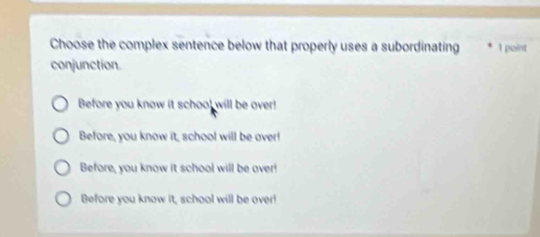 Choose the complex sentence below that properly uses a subordinating 1 point
conjunction.
Before you know it school will be over!
Before, you know it, school will be over!
Before, you know it school will be over!
Before you know it, school will be over!