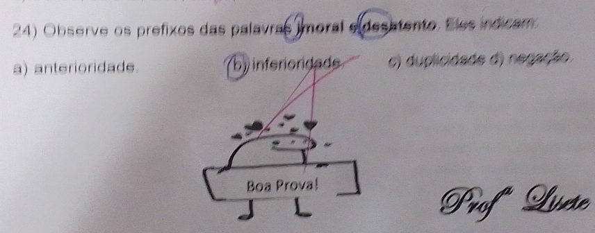 Observe os prefixos das palavras imoral e desatento. Eles indicam 
a) anterioridade. c) duplicidade d) negação. 
Prof Lvse