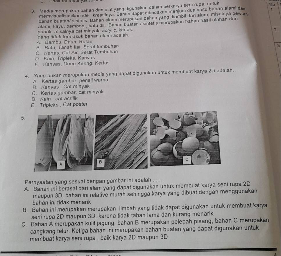 ETdak mempunyal volu
3. Media merupakan bahan dan alat yang digunakan dalam berkarya seni rupa, untuk
No
memvisualisasikan ide kreatifnya. Bahan dapat dibedakan menjadi dua yaitu bahan alami dan 1
bahan buatan/ sistetis. Bahan alami merupakan bahan yang diambil dari alam, misalnya pewam
alami, kayu, bamboo , batu dll. Bahan buatan / sintetis merupakan hahan hasil olahan dari
pabrik, misalnya cat minyak, acrylic, kertas.
2.
Yang tidak termasuk bahan alami adalah...
A. Bambu, Daun, Rotan
B. Batu, Tanah liat, Serat tumbuhan
3
C. Kertas, Cat Air, Serat Tumbuhan
D. Kain, Tripleks, Kanvas
E. Kanvas, Daun Kering, Kertas
4. Yang bukan merupakan media yang dapat digunakan untuk membuat karya 2D adalah…..
A. Kertas gambar, pensil warna
B. Kanvas , Cat minyak
C. Kertas gambar, cat minyak
D. Kain, cat acrilik
E. Tripleks , Cat poster
Pernyaatan yang sesuai dengan gambar ini adalah
A. Bahan ini berasal dari alam yang dapat digunakan untuk membuat karya seni rupa 2D
maupun 3D, bahan ini relative murah sehingga karya yang dibuat dengan menggunakan
bahan ini tidak menarik
B. Bahan ini merupakan merupakan limbah yang tidak dapat digunakan untuk membuat karya
seni rupa 2D maupun 3D, karena tidak tahan lama dan kurang menarik
C. Bahan A merupakan kulit jagung, bahan B merupakan pelepah pisang, bahan C merupakan
cangkang telur. Ketiga bahan ini merupakan bahan buatan yang dapat digunakan untuk
membuat karya seni rupa , baik karya 2D maupun 3D