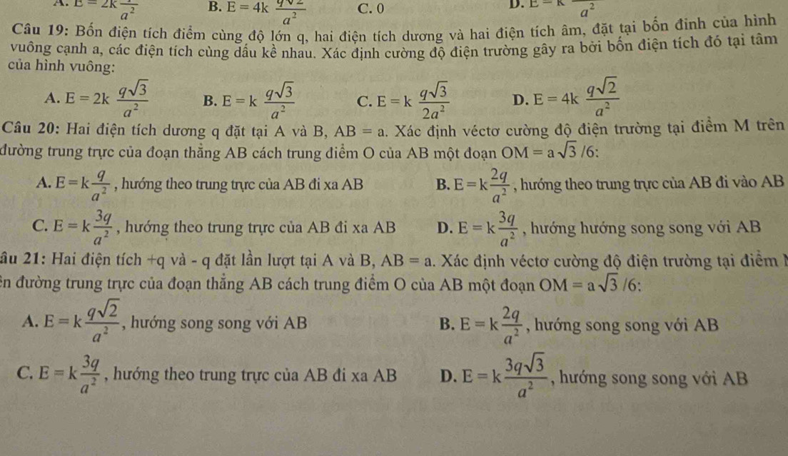 A. E=2kfrac a^2 C. 0 E=Kfrac a^2
B. E=4k qsqrt(2)/a^2 
D.
Câu 19: Bốn điện tích điểm cùng độ lớn q, hai điện tích dương và hai điện tích âm, đặt tại bốn đinh của hình
vuông cạnh a, các điện tích cùng dầu kề nhau. Xác định cường độ điện trường gây ra bởi bốn điện tích đó tại tâm
của hình vuông:
A. E=2k qsqrt(3)/a^2  B. E=k qsqrt(3)/a^2  C. E=k qsqrt(3)/2a^2  D. E=4k qsqrt(2)/a^2 
Câu 20: Hai điện tích dương q đặt tại A và B, AB=a 1. Xác định véctơ cường độ điện trường tại điểm M trên
tđường trung trực của đoạn thẳng AB cách trung điểm O của AB một đoạn OM=asqrt(3)/6
A. E=k q/a^2  , hướng theo trung trực của AB đi xa AB B. E=k 2q/a^2  , hướng theo trung trực của AB đi vào AB
C. E=k 3q/a^2  , hướng theo trung trực của AB đi xa AB D. E=k 3q/a^2  , hướng hướng song song với AB
ầu 21: Hai điện tích +q và - q đặt lần lượt tại A và B, AB=a. Xác định véctơ cường độ điện trường tại điểm I
ên đường trung trực của đoạn thẳng AB cách trung điểm O của AB một đoạn OM=asqrt(3)/6:
A. E=k qsqrt(2)/a^2  , hướng song song với AB B. E=k 2q/a^2  , hướng song song với AB
C. E=k 3q/a^2  , hướng theo trung trực của AB đi xa AB D. E=k 3qsqrt(3)/a^2  , hướng song song với AB