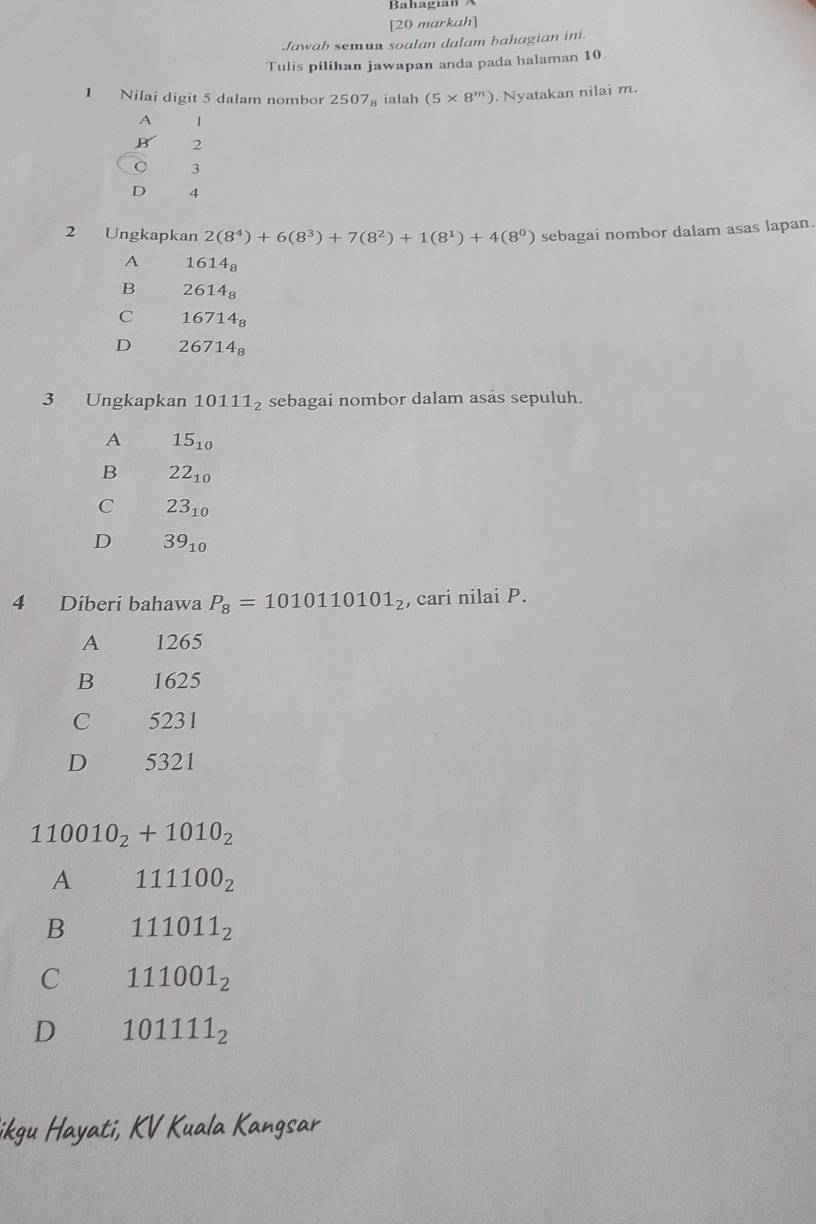 [20 markah]
Jawab semun soalan dalam bahagian ini.
Tulis pilihan jawapan anda pada halaman 10.
1 Nilai digit 5 dalam nombor 2507_8 ialah (5* 8^m). Nyatakan nilai m.
A 1
B 2
3
D 4
2 Ungkapkan 2(8^4)+6(8^3)+7(8^2)+1(8^1)+4(8^0) sebagai nombor dalam asas lapan.
A 1614_8
B 2614_8
C 16 714_8
D 2 6714_8
3 Ungkapkan 10111_2 sebagai nombor dalam asas sepuluh.
A 15_10
B 22_10
C 23_10
D 39_10
4 Diberi bahawa P_8=1010110101_2 , cari nilai P.
A 1265
B 1625
C 5231
D 5321
110010_2+1010_2
A 111100_2
B 111011_2
C 111001_2
D 101111_2
ikgu Hayati, KV Kuala Kangsar