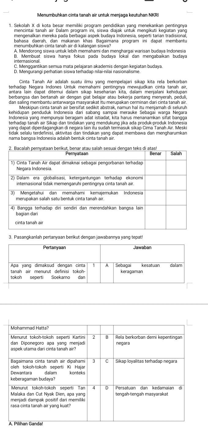 Menumbuhkan cinta tanah air untuk menjaga keutuhan NKRI
1. Sekolah X di kota besar memiliki program pendidikan yanq menekankan pentingnya
mencintai tanah air Dalam program ini, siswa diajak untuk mengikuti kegiatan yang
mengenalkan mereka pada berbagai aspek budaya Indonesia, seperti tarian tradisional,
bahasa daerah, dan makanan khas Bagaimana program ini dapat membantu
menumbuhkan cinta tanah air di kalangan siswa?
A. Mendorong siswa untuk lebih memahami dan menghargai warisan budaya Indonesia
B. Membuat siswa hanya fokus pada budaya lokal dan mengabaikan budaya
internasional.
C. Menggantikan semua mata pelajaran akademis dengan kegiatan budaya.
D. Mengurangi perhatian siswa terhadap nilai-nilai nasionalisme.
Cinta Tanah Air adalah suatu ilmu yang mempelajari sikap kita rela berkorban
terhadap Negara Indones Untuk memahami pentingnya mewujudkan cinta tanah air,
antara lain dapat ditemui dalam sikap keseharian kita, dalam menjalani kehidupan
berbangsa dan bertanah air dengan giat belajar atau bekerja pantang menyerah, peduli,
dan saling membantu antarwarga masyarakat itu merupakan cerminan dari cinta tanah air.
Meskipun cinta tanah air bersifat sedikit abstrak, namun hal itu menjamah di seluruh
kehidupan penduduk Indonesia dari sabang sampai merauke Sebagai warga Negara
Indonesia yang mempunyai beragam adat istiadat, kita harus menanamkan sifat bangga
terhadap tanah air Sikap dan tindakan yang mendukung jika ada produk-produk Indonesia
yang dapat diperdagangkan di negara lain itu sudah termasuk sikap Cima Tanah Air. Meski
tidak selalu terdefinisi, aktivitas dan tindakan yang dapat membawa dan mengharumkan
nama bangsa Indonesia adalah bentuk cinta tanah air.
3. Pasangkanlah pertanyaan berikut dengan jawabannya yang tepat!
A. Pilihan Ganda!