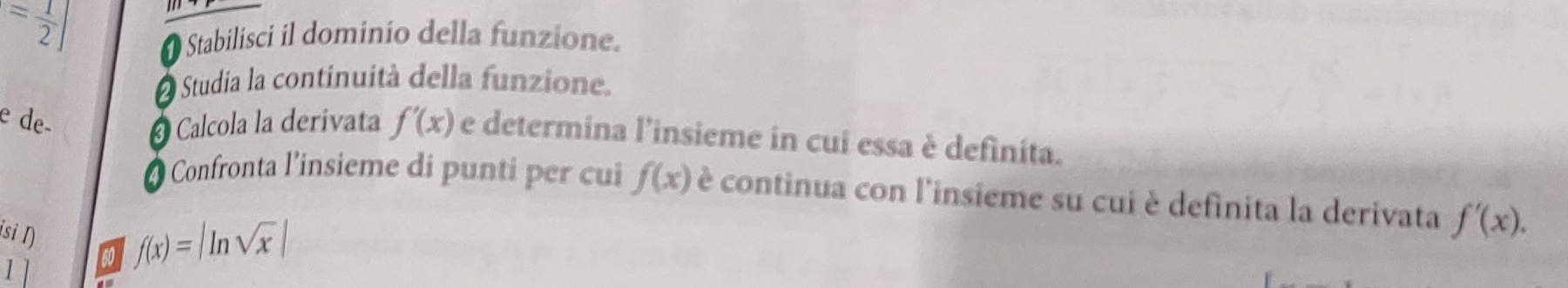 = 1/2 ]
Stabilisci il dominio della funzione. 
Studia la continuità della funzione. 
e de- Calcola la derivata f'(x) e determina l'insieme in cui essa è definita. 
* Confronta l'insieme di punti per cui f(x) è continua con l'insieme su cui è definita la derivata f'(x). 
isi I) 
1 so f(x)=|ln sqrt(x)|