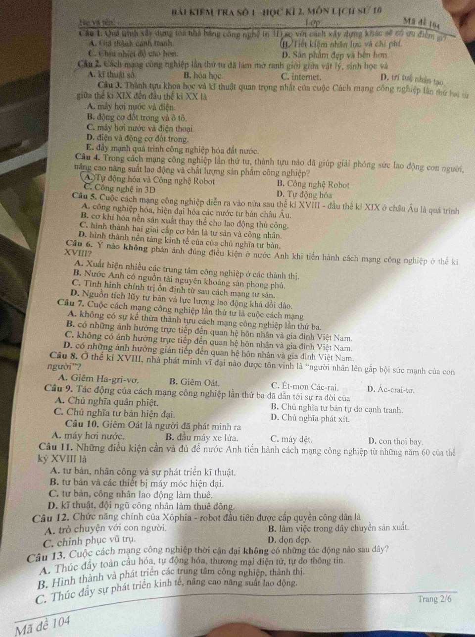 bài Kiệm tra sở 1 -học kí 2, môn lịch sử 10
Hn và tên Lop
Mã đễ 164
Cầu 1: Qai trình xây dựng toa nhà bằng công nghệ in AI so vớn cách xây dựng khác sẽ có ưu điểm 2
A. Giá thành canh tranh ()Tiết kiệm nhân lực và chi phí
C. Chíu nhiệt đổ cao hơn. D. Sân phẩm đẹp và bên hơn
Cầu 2. Cách mang công nghiệp lần thứ tư đã làm mờ ranh giới giữa vật lý, sinh học và
A. kĩ thuật số B. hóa học C. internet.
D. trí tuệ nhân tạo,
Cầu 3. Thành tựu khoa học và kĩ thuật quan trọng nhất của cuộc Cách mạng công nghiệp lân thứ hai từ
giữa thể ki XIX đến đầu thế kỉ XX là
A. máy hơi nước và điện
B. động cơ đốt trong và ô tô.
C. máy hơi nước và điện thoại
D. điện và động cơ đồt trong.
E. đầy mạnh quá trình công nghiệp hóa đất nước.
Câu 4. Trong cách mạng công nghiệp lần thứ tư, thành tựu nào đã giúp giải phóng sức lao động con người,
năng cao năng suất lao động và chất lượng sản phẩm công nghiệp?
A Tự động hóa và Công nghệ Robot B Công nghệ Robot
C. Công nghệ in 3D D. Tự động hóa
Cầu 5. Cuộc cách mạng công nghiệp diễn ra vào nửa sau thế kỉ XVIII - đầu thế kỉ XIX ở châu Âu là quá trình
A. công nghiệp hóa, hiện đại hóa các nước tư bản châu Âu.
B. cơ khí hóa nền sản xuất thay thế cho lao động thủ công.
C. hình thành hai giai cấp cơ bản là tư sản và công nhân.
D. hình thành nền tảng kinh tế của của chủ nghĩa tư bản,
Cầu 6. Y nào không phản ảnh đúng điều kiện ở nước Anh khi tiến hành cách mạng công nghiệp ở thế ki
XVIII?
A. Xuất hiện nhiều các trung tâm công nghiệp ở các thành thị.
B. Nước Anh có nguồn tải nguyên khoáng sản phong phú.
C. Tình hình chính trị ổn định từ sau cách mạng tư sán.
D. Nguồn tích lũy tư bản và lực lượng lao động khá dồi dào.
Cầu 7. Cuộc cách mạng công nghiệp lần thứ tư là cuộc cách mạng
A. không có sự kế thừa thành tựu cách mạng công nghiệp lần thứ ba.
B. có những ảnh hưởng trực tiếp đến quan hệ hôn nhân và gia đình Việt Nam.
C. không có ảnh hưởng trực tiếp đến quan hệ hôn nhân và gia đình Việt Nam.
D. có những ảnh hưởng gián tiếp đến quan hệ hôn nhân và gia đình Việt Nam.
Câu 8. Ở thế kỉ XVIII, nhà phát minh vĩ đại nào được tôn vinh là “người nhân lên gấp bội sức mạnh của con
người¨?
A. Giêm Ha-gri-vơ. B. Giêm Oát. C. Ét-mơn Các-rai. D. Ác-crai-tơ.
Cầu 9. Tác động của cách mạng công nghiệp lần thứ ba đã dẫn tới sự ra đời của
A. Chủ nghĩa quân phiệt. B. Chủ nghĩa tư bản tự do cạnh tranh.
C. Chủ nghĩa tư bản hiện đại. D. Chủ nghĩa phát xít.
Câu 10. Giêm Oát là người đã phát minh ra
A. máy hơi nước. B. đầu máy xe lửa. C. máy dệt. D. con thoi bay.
Câu 11. Những điều kiện cần và đủ để nước Anh tiến hành cách mạng công nghiệp từ những năm 60 của thể
kỷ XVIII là
A. tư bản, nhân công và sự phát triển kĩ thuật.
B. tư bản và các thiết bị máy móc hiện đại.
C. tư bản, công nhân lao động làm thuê.
D. kĩ thuật, đội ngũ công nhân làm thuê đông.
Câu 12. Chức năng chính của Xôphia - robot đầu tiên được cấp quyền công dân là
A. trò chuyện với con người. B. làm việc trong dây chuyền sản xuất.
C. chinh phục vũ trụ. D. dọn dẹp.
Câu 13. Cuộc cách mạng công nghiệp thời cận đại không có những tác động nảo sau đây?
A. Thúc đẩy toàn cầu hóa, tự động hóa, thương mại điện tử, tự do thông tin.
B. Hình thành và phát triển các trung tâm công nghiệp, thành thị,
C. Thúc đầy sự phát triển kinh tế, nâng cao năng suất lao động.
Trang 2/6
Mã đề 104