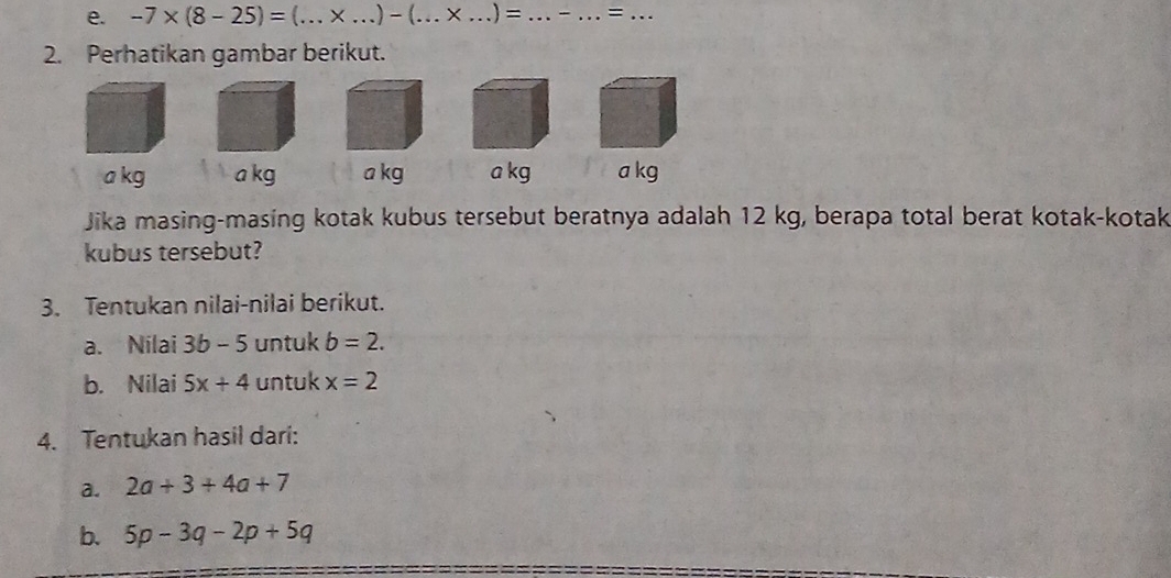 -7* (8-25)= _ _.) - (_ × _) =_ - _=_ 
2. Perhatikan gambar berikut.
a kg a kg a kg a kg a kg
Jika masing-masing kotak kubus tersebut beratnya adalah 12 kg, berapa total berat kotak-kotak 
kubus tersebut? 
3. Tentukan nilai-nilai berikut. 
a. Nilai 3b-5 untuk b=2. 
b. Nilai 5x+4 untuk x=2
4. Tentukan hasil dari: 
a. 2a+3+4a+7
b. 5p-3q-2p+5q