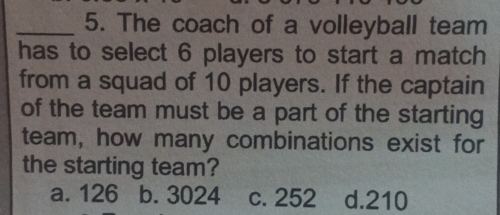 The coach of a volleyball team
has to select 6 players to start a match
from a squad of 10 players. If the captain
of the team must be a part of the starting
team, how many combinations exist for
the starting team?
a. 126 b. 3024 c. 252 d. 210