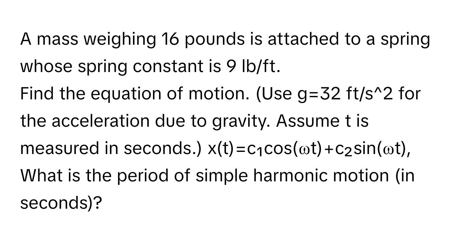 A mass weighing 16 pounds is attached to a spring whose spring constant is 9 lb/ft. 
Find the equation of motion. (Use g=32 ft/s^2 for the acceleration due to gravity. Assume t is measured in seconds.) x(t)=c₁cos(ωt)+c₂sin(ωt), What is the period of simple harmonic motion (in seconds)?