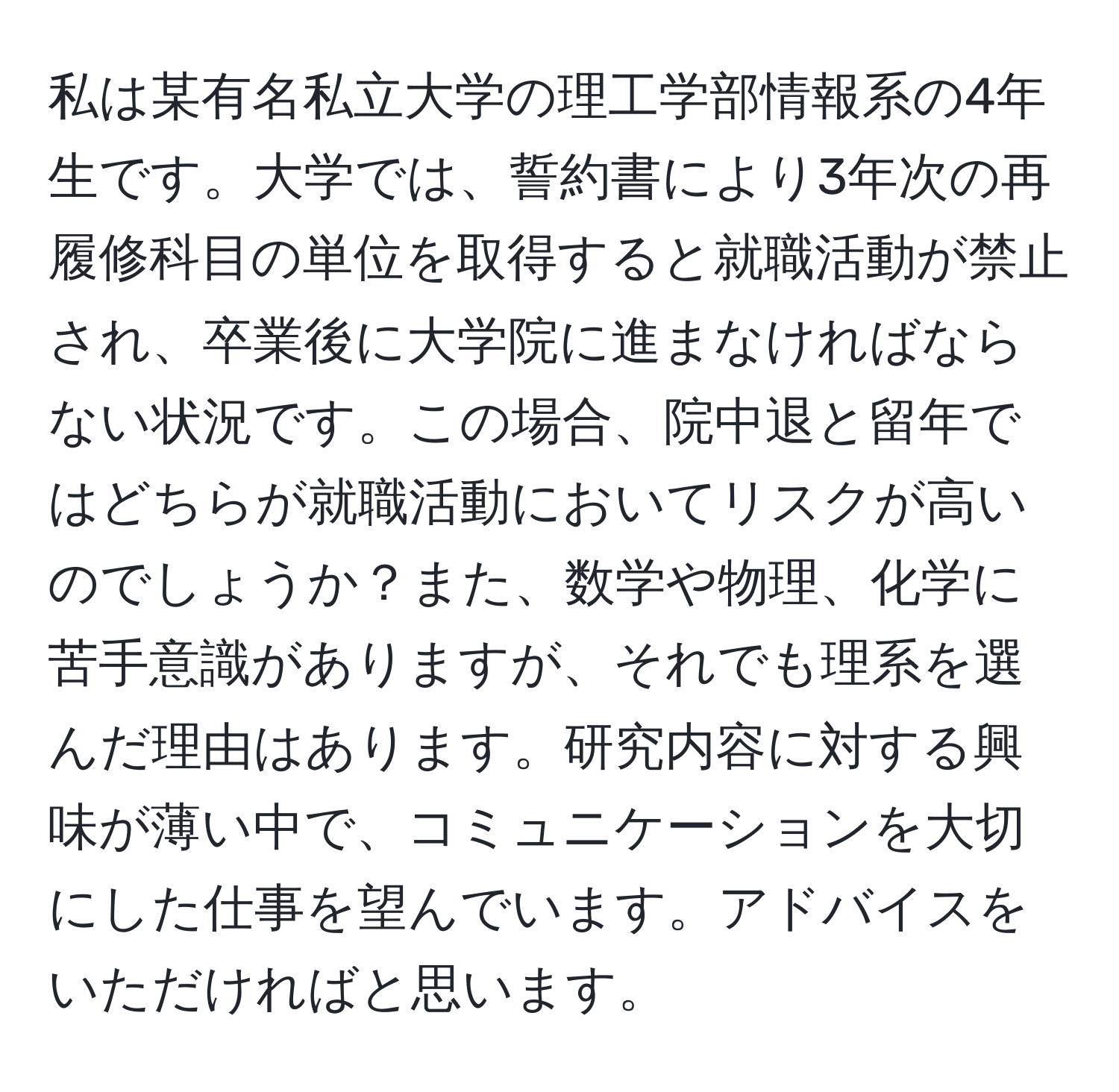 私は某有名私立大学の理工学部情報系の4年生です。大学では、誓約書により3年次の再履修科目の単位を取得すると就職活動が禁止され、卒業後に大学院に進まなければならない状況です。この場合、院中退と留年ではどちらが就職活動においてリスクが高いのでしょうか？また、数学や物理、化学に苦手意識がありますが、それでも理系を選んだ理由はあります。研究内容に対する興味が薄い中で、コミュニケーションを大切にした仕事を望んでいます。アドバイスをいただければと思います。