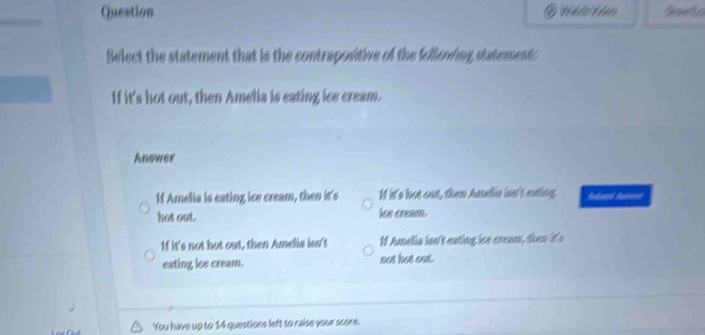 Question Năớo Văn
Select the statement that is the contrapositive of the follewing statementc
If it's hot out, then Amelia is eating ice cream.
Answer
If Amelia is eating ice cream, then it's I it's hot out, then hndis hn't eating fedant ta=
hot out lee cream.
If it's not hot out, then Amelia isn't If Amelia ion't eating ios cream, then it's
eating ice cream. not hot out.
You have up to 14 questions left to raise your score.