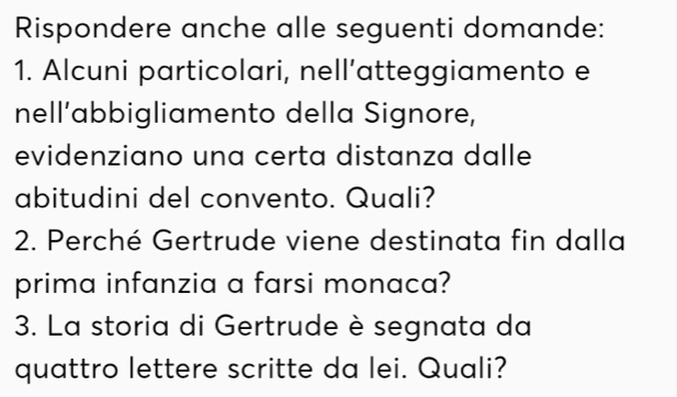 Rispondere anche alle seguenti domande: 
1. Alcuni particolari, nell’atteggiamento e 
nell’abbigliamento della Signore, 
evidenziano una certa distanza dalle 
abitudini del convento. Quali? 
2. Perché Gertrude viene destinata fin dalla 
prima infanzia a farsi monaca? 
3. La storia di Gertrude è segnata da 
quattro lettere scritte da lei. Quali?