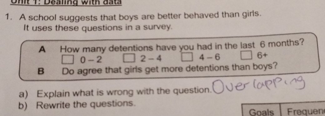 Onit 1: Dealing with data 
1. A school suggests that boys are better behaved than girls. 
It uses these questions in a survey. 
A How many detentions have you had in the last 6 months?
0-2
2-4
4-6
6+
B Do agree that girls get more detentions than boys? 
a) Explain what is wrong with the question. 
b) Rewrite the questions. 
Goals Frequen