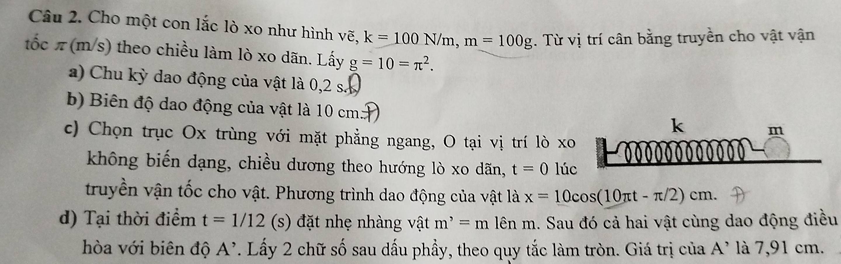 Cho một con lắc lò xo như hình vẽ, k=100N/m, m=100g. Từ vị trí cân bằng truyền cho vật vận 
tốc π(m/s) theo chiều làm lò xo dãn. Lấy g=10=π^2. 
a) Chu kỳ dao động của vật là 0,2 s
b) Biên độ dao động của vật là 10 cm m
k
c) Chọn trục Ox trùng với mặt phẳng ngang, O tại vị trí lò xo 
không biến dạng, chiều dương theo hướng lò xo dãn, t=0 lúc 
truyền vận tốc cho vật. Phương trình dao động của vật là x=10cos (10π t-π /2)cm. 
d) Tại thời điểm t=1/12 (s) đặt nhẹ nhàng vật m^,=m lên m. Sau đó cả hai vật cùng dao động điều 
hòa với biên độ A^(^,). Lấy 2 chữ số sau dấu phẩy, theo quy tắc làm tròn. Giá trị của A^, là 7,91 cm.