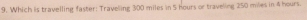 Which is travelling faster: Traveling 300 miles in 5 hours or traveling 250 miles in 4 hours.