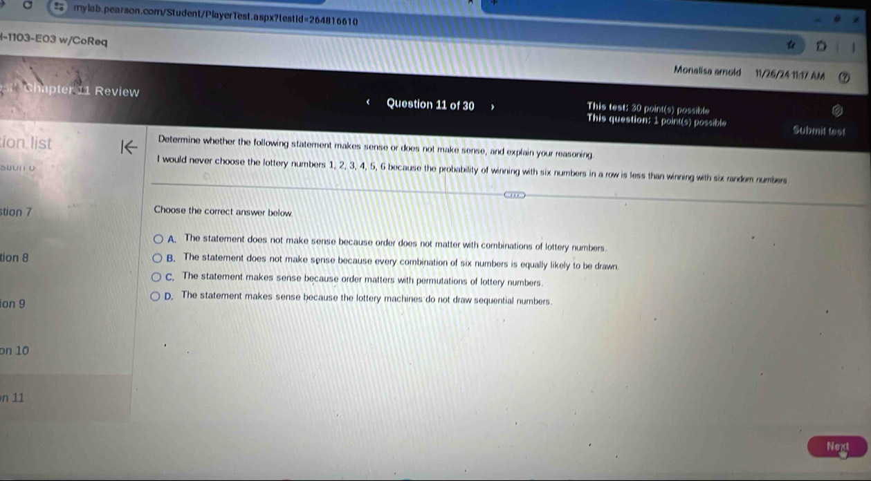 l-1103-E03 w/CoReq Monalisa amold 11/26/24 11:17 AM
hapter 11 Review Question 11 of 30 This test: 30 point(s) possible
This question: 1 point(s) possible Submit test
ion list
Determine whether the following statement makes sense or does not make sense, and explain your reasoning.
Suun o
l would never choose the lottery numbers 1, 2, 3, 4, 5, 6 because the probability of winning with six numbers in a row is less than winning with six randem numbers
stion 7 Choose the correct answer below
A. The statement does not make sense because order does not matter with combinations of lottery numbers.
tion 8 B. The statement does not make sense because every combination of six numbers is equally likely to be drawn
c. The statement makes sense because order matters with permutations of lottery numbers.
D. The statement makes sense because the lottery machines do not draw sequential numbers.
ion 9
on 10
n 11
Next