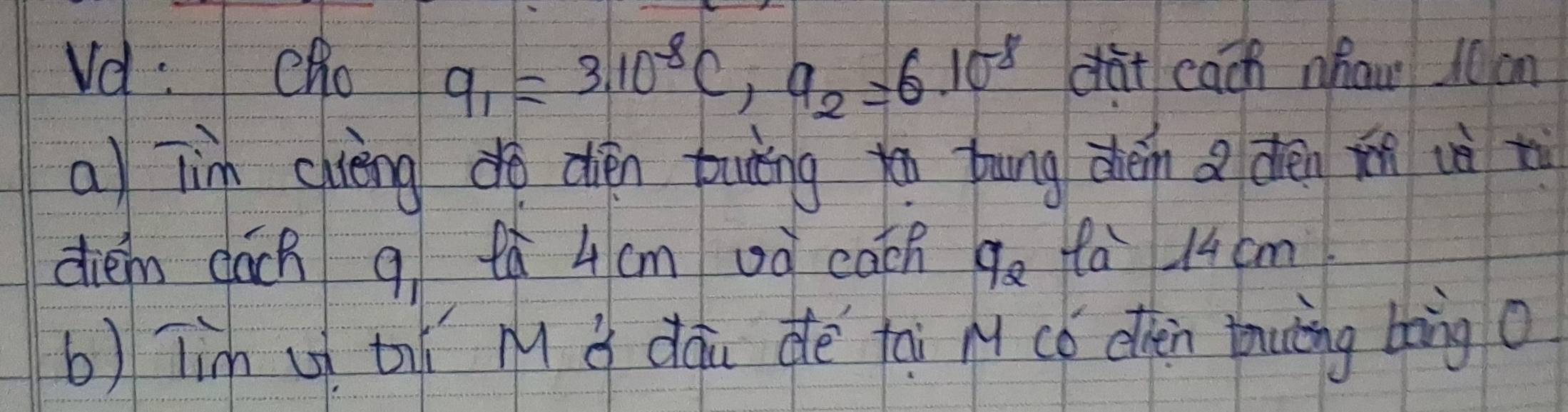 q_1=3.10^(-8)C, q_2=6.10^8
Vd :Cho càt cach nhaw l0 cm 
a) Tin chièngd dién buning y bung déin a dén ǐn uè t 
diém dách q tà 4cm oà cath q_2 fa 14 cm. 
b) Tim u thǐ M i dàu dè tai M có othen tuing bàng o