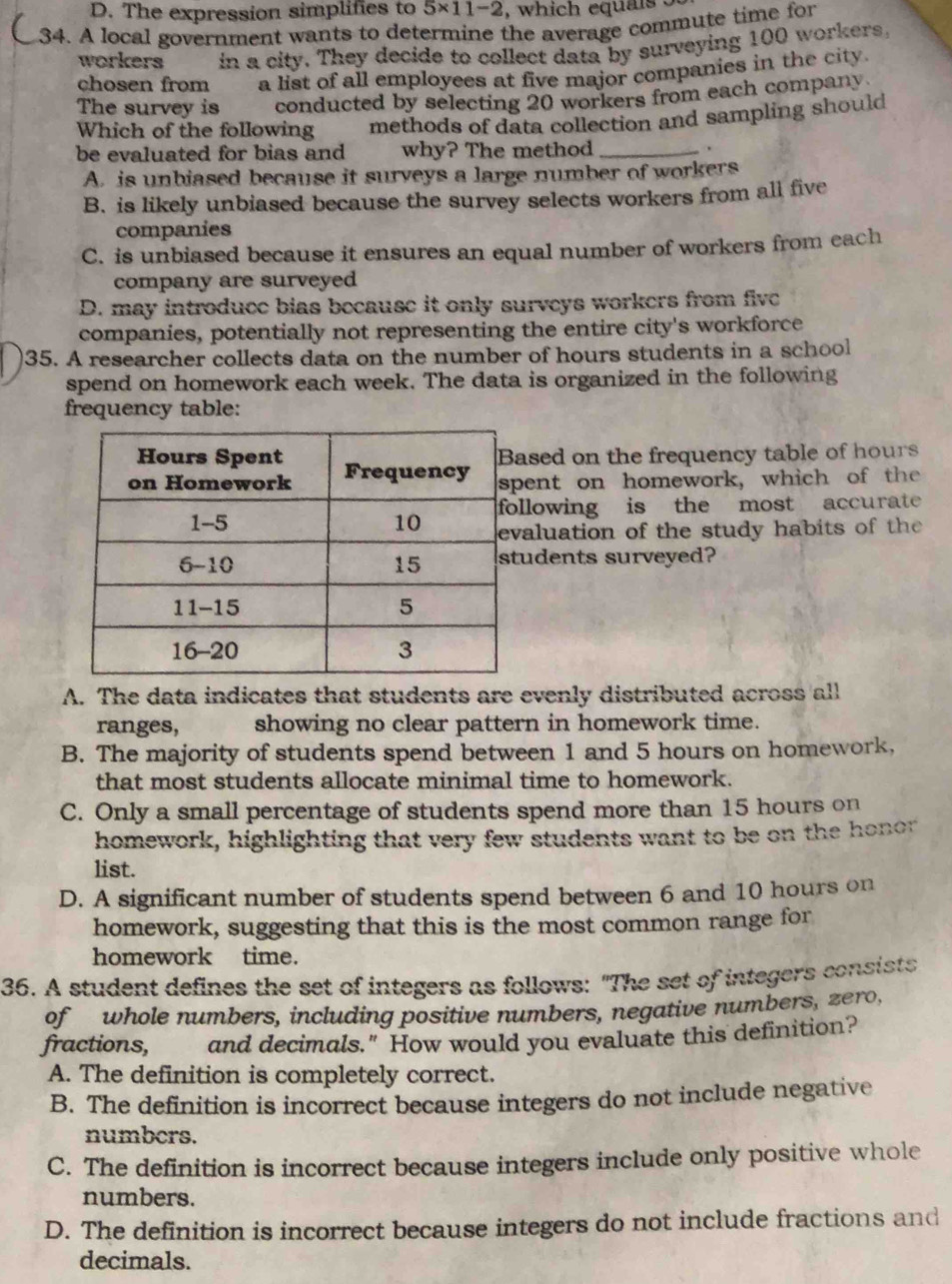 D. The expression simplifies to 5* 11-2 , which equals 5
34. A local government wants to determine the average commute time for
workers in a city. They decide to collect data by surveying 100 workers.
chosen from a list of all employees at five major companies in the city.
The survey is conducted by selecting 20 workers from each company
Which of the following methods of data collection and sampling should
be evaluated for bias and why? The method _.
A. is unbiased because it surveys a large number of workers
B. is likely unbiased because the survey selects workers from all five
companies
C. is unbiased because it ensures an equal number of workers from each
company are surveyed
D. may introduce bias because it only surveys workers from five
companies, potentially not representing the entire city's workforce
35. A researcher collects data on the number of hours students in a school
spend on homework each week. The data is organized in the following
frequency table:
sed on the frequency table of hours
ent on homework, which of the
lowing is the most accurate 
aluation of the study habits of the 
udents surveyed?
A. The data indicates that students are evenly distributed across all
ranges, showing no clear pattern in homework time.
B. The majority of students spend between 1 and 5 hours on homework,
that most students allocate minimal time to homework.
C. Only a small percentage of students spend more than 15 hours on
homework, highlighting that very few students want to be on the honor
list.
D. A significant number of students spend between 6 and 10 hours on
homework, suggesting that this is the most common range for
homework time.
36. A student defines the set of integers as follows: "The set of integers consists
of whole numbers, including positive numbers, negative numbers, zero,
fractions, and decimals." How would you evaluate this definition?
A. The definition is completely correct.
B. The definition is incorrect because integers do not include negative
numbers.
C. The definition is incorrect because integers include only positive whole
numbers.
D. The definition is incorrect because integers do not include fractions and
decimals.