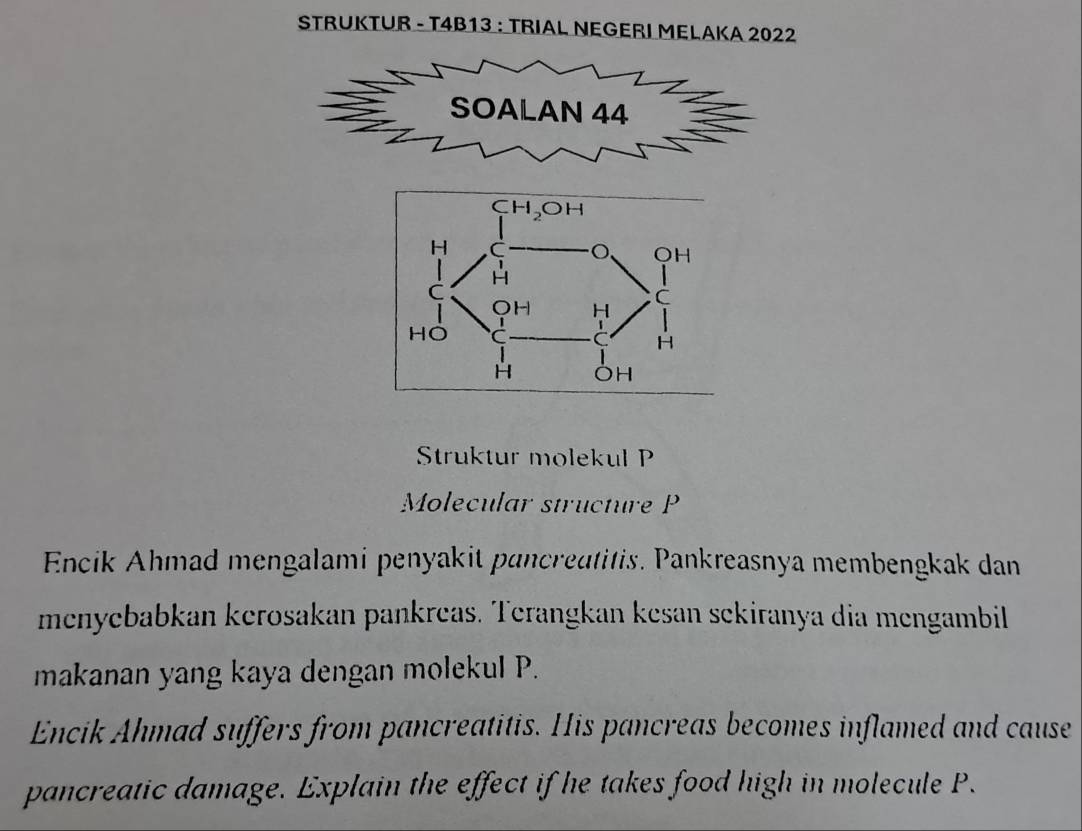 STRUKTUR - T4B13 : TRIAL NEGERI MELAKA 2022
Struktur molekul P
Molecular structure P
Encik Ahmad mengalami penyakit pancreatitis. Pankreasnya membengkak dan
menyebabkan kerosakan pankreas. Terangkan kesan sekiranya dia mengambil
makanan yang kaya dengan molekul P.
Encik Ahmad suffers from pancreatitis. His pancreas becomes inflamed and cause
pancreatic damage. Explain the effect if he takes food high in molecule P.