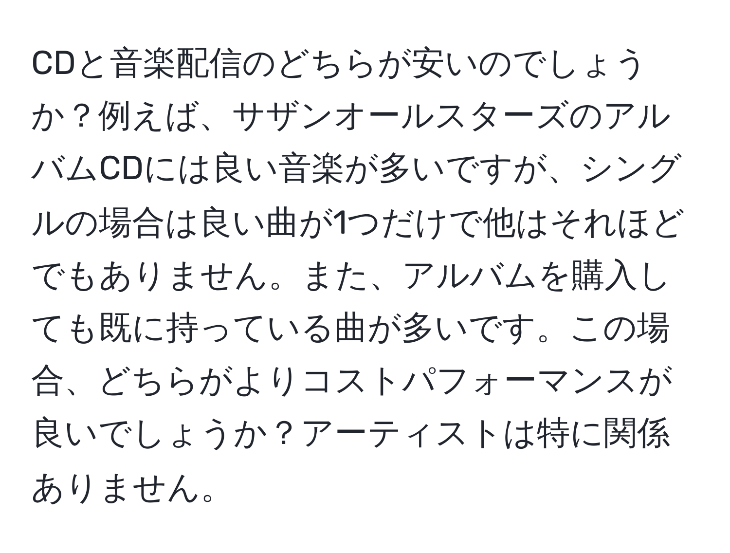 CDと音楽配信のどちらが安いのでしょうか？例えば、サザンオールスターズのアルバムCDには良い音楽が多いですが、シングルの場合は良い曲が1つだけで他はそれほどでもありません。また、アルバムを購入しても既に持っている曲が多いです。この場合、どちらがよりコストパフォーマンスが良いでしょうか？アーティストは特に関係ありません。