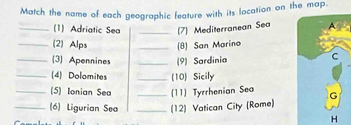 Match the name of each geographic feature with its location on the map. 
_(1) Adriatic Sea _(7) Mediterranean Sea 
_(2) Alps _(8) San Marino 
_(3) Apennines _(9) Sardinia 
_(4) Dolomites _(10) Sicily 
_(5) Ionian Sea _(11) Tyrrhenian Sea 
_(6) Ligurian Sea _(12) Vatican City (Rome) 
H