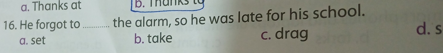a. Thanks at b. Tanks t 
16. He forgot to_
the alarm, so he was late for his school.
a. set b. take c. drag
d. s
