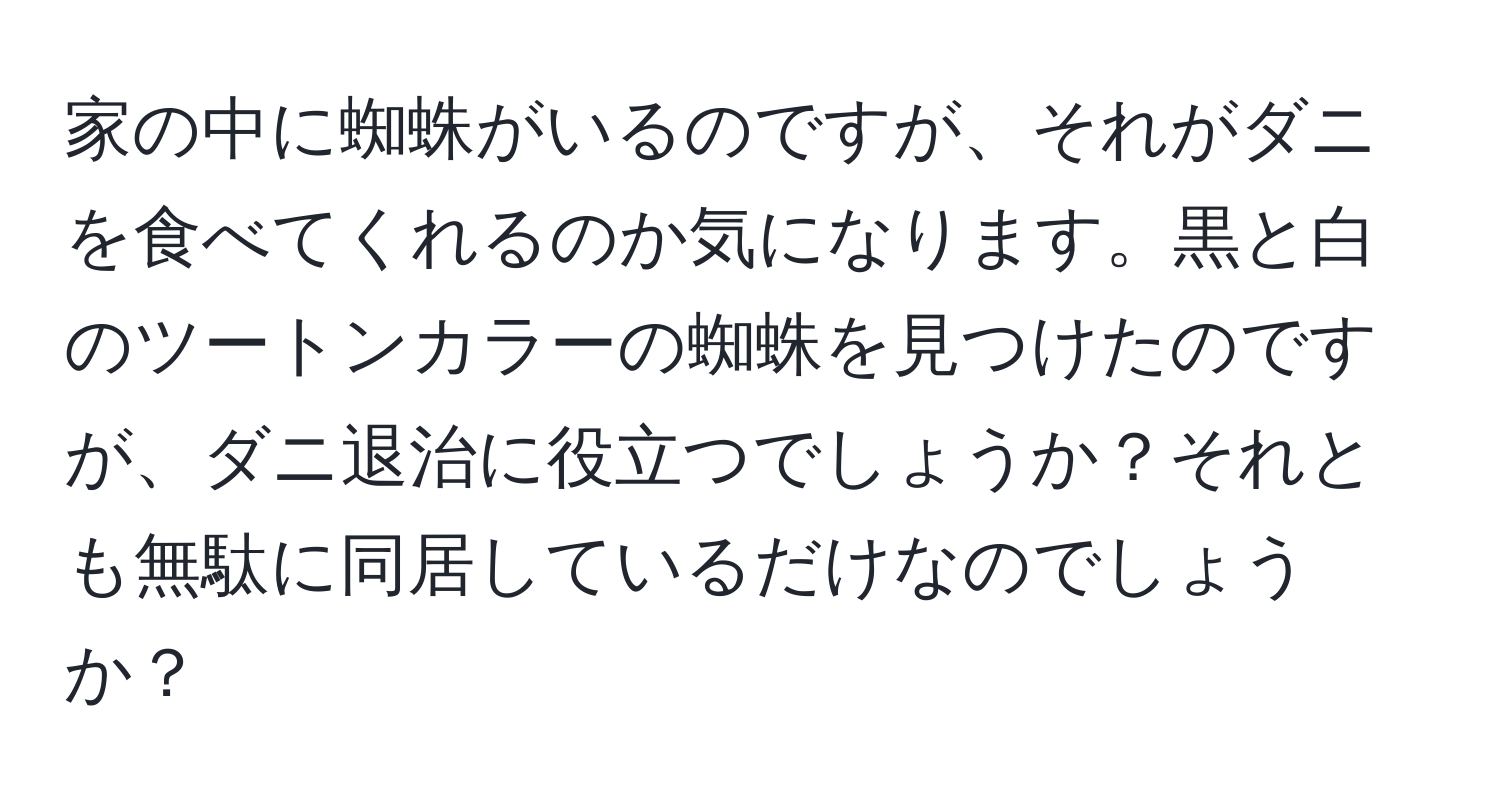 家の中に蜘蛛がいるのですが、それがダニを食べてくれるのか気になります。黒と白のツートンカラーの蜘蛛を見つけたのですが、ダニ退治に役立つでしょうか？それとも無駄に同居しているだけなのでしょうか？