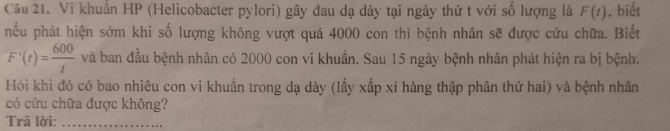 Vi khuân HP (Helicobacter pylori) gây đau dạ dày tại ngày thứ t với số lượng là F(t) , biết 
nếu phát hiện sớm khi số lượng không vượt quá 4000 con thì bệnh nhân sẽ được cứu chữa. Biết
F'(t)= 600/t  và ban đầu bệnh nhân có 2000 con vi khuân. Sau 15 ngày bệnh nhân phát hiện ra bị bệnh. 
Hỏi khi đó có bao nhiêu con vi khuẩn trong dạ dày (lấy xấp xỉ hàng thập phân thứ hai) và bệnh nhân 
có cứu chữa được không? 
Trả lời:_