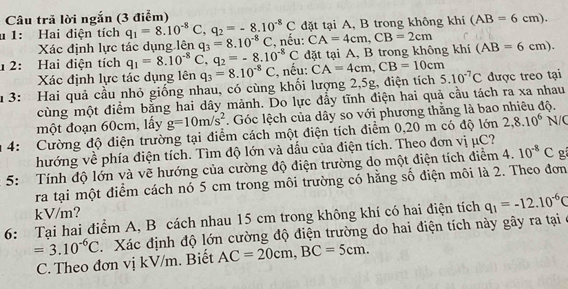 Câu trả lời ngắn (3 điểm)
u 1: Hai điện tích q_1=8.10^(-8)C,q_2=-8.10^(-8)C đặt tại A, B trong không khí (AB=6cm).
Xác định lực tác dụng lên q_3=8.10^(-8)C :, nếu: CA=4cm,CB=2cm
1 2: Hai điện tích q_1=8.10^(-8)C,q_2=-8.10^(-8)C đặt tại A, B trong không khí (AB=6cm).
Xác định lực tác dụng lên q_3=8.10^(-8)C :, nếu: CA=4cm,CB=10cm
1 3: Hai quả cầu nhỏ giống nhau, có cùng khối lượng 2,5g, điện tích 5.10^(-7)C được treo tại
cùng một điểm bằng hai dây mảnh. Do lực đầy tĩnh điện hai quả cầu tách ra xa nhau
một đoạn 60cm, lấy g=10m/s^2. Góc lệch của dây so với phương thằng là bao nhiêu độ.
1 4: Cường độ điện trường tại điểm cách một điện tích điểm 0,20 m có độ lớn 2,8.10^6 N/(
hướng về phía điện tích. Tìm độ lớn và dấu của điện tích. Theo đơn vị μC?
*  5:  Tính độ lớn và vẽ hướng của cường độ điện trường do một điện tích điểm 4. 10^(-8)C g
ra tại một điểm cách nó 5 cm trong môi trường có hằng số điện môi là 2. Theo đơn
kV/m?
6: Tại hai điểm A, B cách nhau 15 cm trong không khí có hai điện tích q_1=-12.10^(-6)C
=3.10^(-6)C. Xác định độ lớn cường độ điện trường do hai điện tích này gây ra tại ở
C. Theo đơn vị kV/m. Biết AC=20cm,BC=5cm.