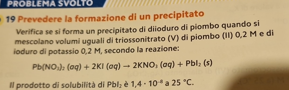 PROBLEMA SVOLTO 
19 Prevedere la formazione di un precipitato 
Verifica se si forma un precipitato di diioduro di piombo quando si 
mescolano volumi uguali di triossonitrato (V) di piombo (II) 0,2 M e di 
ioduro di potassio 0,2 M, secondo la reazione:
Pb(NO_3)_2(aq)+2KI(aq)to 2KNO_3(aq)+PbI_2(s)
Il prodotto di solubilità di Pbl_2 è 1,4· 10^(-8) a 25°C.