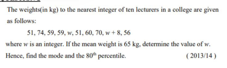 The weights(in kg) to the nearest integer of ten lecturers in a college are given 
as follows:
51, 74, 59, 59, w, 51, 60, 70, w r 8, 56
where w is an integer. If the mean weight is 65 kg, determine the value of w. 
Hence, find the mode and the 80^(th) percentile. ( 2013/14 )