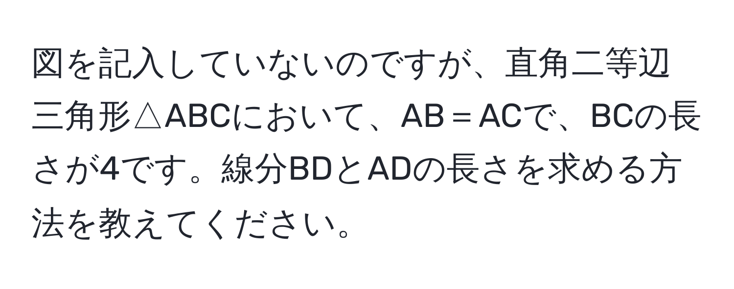 図を記入していないのですが、直角二等辺三角形△ABCにおいて、AB＝ACで、BCの長さが4です。線分BDとADの長さを求める方法を教えてください。