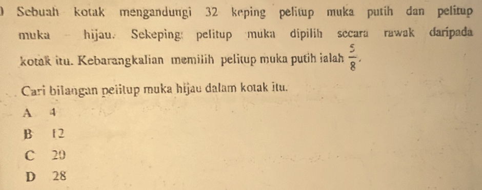 Sebuah kotak mengandungi 32 keping pelitup muka putih dan pelitup
muka hijau. Sekeping pelitup muka dipilih secara rawak daripada
kotak itu. Kebarangkalian memilih pelitup muka putih ialah  5/8 , 
Cari bilangan pelitup muka hijau dalam kotak itu.
A 4
B f 2
C 20
D 28