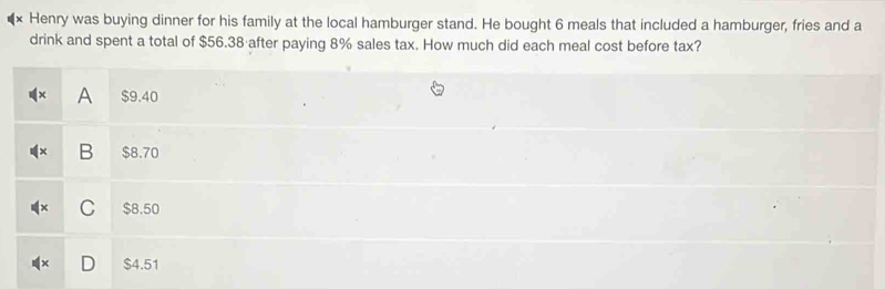 Henry was buying dinner for his family at the local hamburger stand. He bought 6 meals that included a hamburger, fries and a
drink and spent a total of $56.38 after paying 8% sales tax. How much did each meal cost before tax?
A $9.40
B $8.70
C $8.50
$4.51