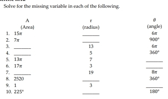 Solve for the missing variable in each of the following. 
A
r
θ
(Area) (radius) (angle) 
_ 
1. 15π 6π
2. 7π _ 900°
3._ 
13
6π
4._ 
5
360°
5. 13π 7 
_ 
6. 17π 3 
_ 
7._ 
19
8π
_ 
8. 2520 360°
9. 1 3
_ 
_ 
10. 225° 180°