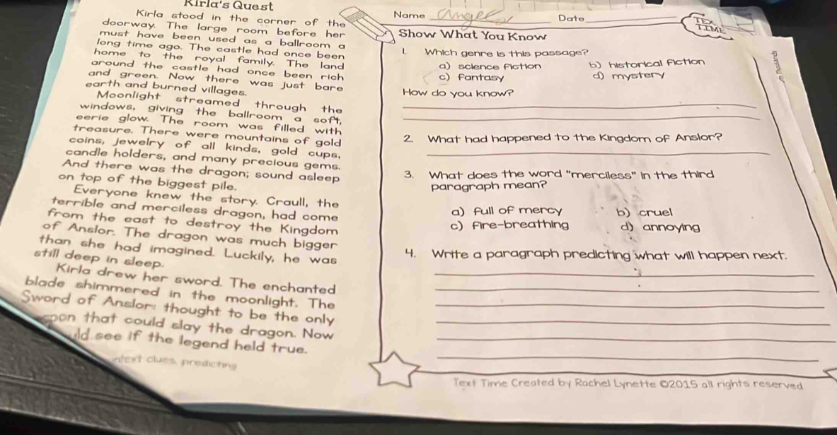 Kirla's Quest
Kirla stood in the corner of the Name _Date_
TEY
LLM
doorway. The large room before her Show What You Know
must have been used as a ballroom a
long time ago. The castle had once been 1. Which genre is this passage?
home to the royal family. The land a)science fiction b) historical fiction
around the castle had once been rich .
c fantasy d) mystery
and green. Now there was just bare
earth and burned villages. How do you know?
Moonlight streamed through the_
windows, giving the ballroom a soft,_
eerie glow. The room was filled with
treasure. There were mountains of gold
2. What had happened to the Kingdom of Anslor?
coins, jewelry of all kinds, gold cups,
candle holders, and many precious gems._
And there was the dragon; sound asleep 3. What does the word “merciless” in the third
on top of the biggest pile.
paragraph mean?
Everyone knew the story. Craull, the
terrible and merciless dragon, had come
a) full of mercy b) cruel
from the east to destroy the Kingdom
c fire-breathing d) annoying
of Anslor. The dragon was much bigger
than she had imagined. Luckily, he was
4. Write a paragraph predicting what will happen next.
still deep in sleep.
Kirla drew her sword. The enchanted_
blade shimmered in the moonlight. The_
Sword of Anslor: thought to be the only__
opon that could slay the dragon. Now_
uld see if the legend held true.
_
intext clues, predicting
_
Text Time Created by Rachel Lynette ©2015 all rights reserved