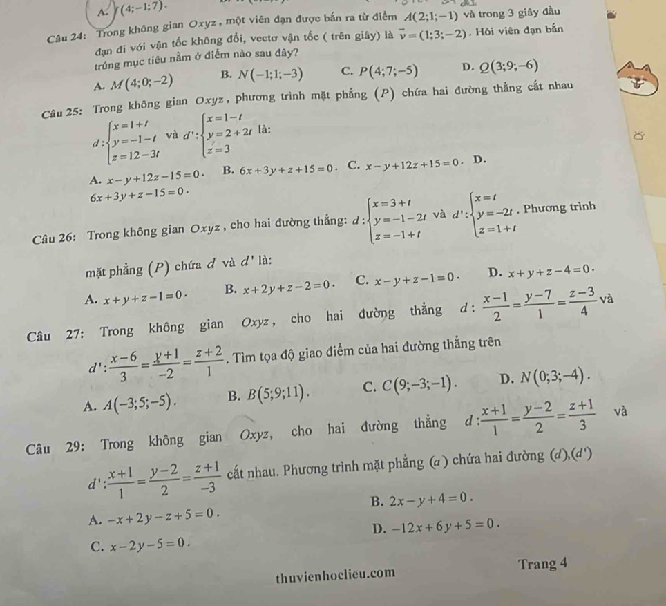 A. J(4;-1;7).
Câu 24: Trong không gian Oxyz , một viên đạn được bắn ra từ điểm A(2;1;-1) và trong 3 giây đầu
đạn đi với vận tốc không đổi, vectơ vận tốc ( trên giây) là vector v=(1;3;-2). Hỏi viên đạn bắn
trúng mục tiêu nầm ở điểm nào sau đây?
A. M(4;0;-2) B. N(-1;1;-3) C. P(4;7;-5) D. Q(3;9;-6)
Câu 25: Trong không gian Oxyz, phương trình mặt phẳng (P) chứa hai đường thẳng cắt nhau
d:beginarrayl x=1+t y=-1-t z=12-3tendarray. và d':beginarrayl x=1-t y=2+2t z=3endarray. là:
A. x-y+12z-15=0 B. 6x+3y+z+15=0. C. x-y+12z+15=0 D.
6x+3y+z-15=0.
Câu 26: Trong không gian Oxyz , cho hai đường thẳng: d:beginarrayl x=3+t y=-1-2t z=-1+tendarray. và d':beginarrayl x=t y=-2t. z=1+tendarray.. Phương trình
mặt phẳng (P) chứa d và d' là:
A. x+y+z-1=0. B. x+2y+z-2=0. C. x-y+z-1=0. D. x+y+z-4=0.
Câu 27: Trong không gian Oxyz , cho hai đường thẳng d:  (x-1)/2 = (y-7)/1 = (z-3)/4 va
d':  (x-6)/3 = (y+1)/-2 = (z+2)/1 . Tìm tọa độ giao điểm của hai đường thẳng trên
A. A(-3;5;-5). B. B(5;9;11). C. C(9;-3;-1). D. N(0;3;-4).
Câu 29: Trong không gian Oxyz, cho hai đường thẳng d : (x+1)/1 = (y-2)/2 = (z+1)/3  và
d' : (x+1)/1 = (y-2)/2 = (z+1)/-3  cất nhau. Phương trình mặt phẳng (a ) chứa hai đường (d),(d')
B. 2x-y+4=0.
A. -x+2y-z+5=0.
D. -12x+6y+5=0.
C. x-2y-5=0
thuvienhoclieu.com Trang 4