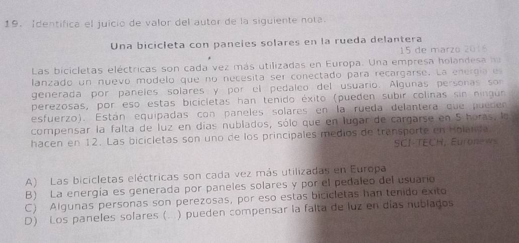 Identifica el juicio de valor del autor de la siguiente nota.
Una bicicleta con paneles solares en la rueda delantera
15 de marzo 2016
Las bicicletas eléctricas son cada vez más utilizadas en Europa. Una empresa holandesa ha
lanzado un nuevo modelo que no necesita ser conectado para recargarse. La energía e
generada por paneles solares y por el pedaleo del usuario. Algunas personas son
perezosas, por eso estas bicicletas han tenido éxito (pueden subir colinas sin ningur
esfuerzo). Están equipadas con paneles solares en la rueda delantera que pueden
compensar la falta de luz en días nublados, sólo que en lugar de cargarse en 5 horas, la
hacen en 12. Las bicicletas son uno de los principales medios de transporte en Holanda
SCI-TECH, Euronews
A) Las bicicletas eléctricas son cada vez más utilizadas en Europa
B) La energía es generada por paneles solares y por el pedaleo del usuario
C) Algunas personas son perezosas, por eso estas bicicletas han tenido exito
D) Los paneles solares (...) pueden compensar la falta de luz en días nublados