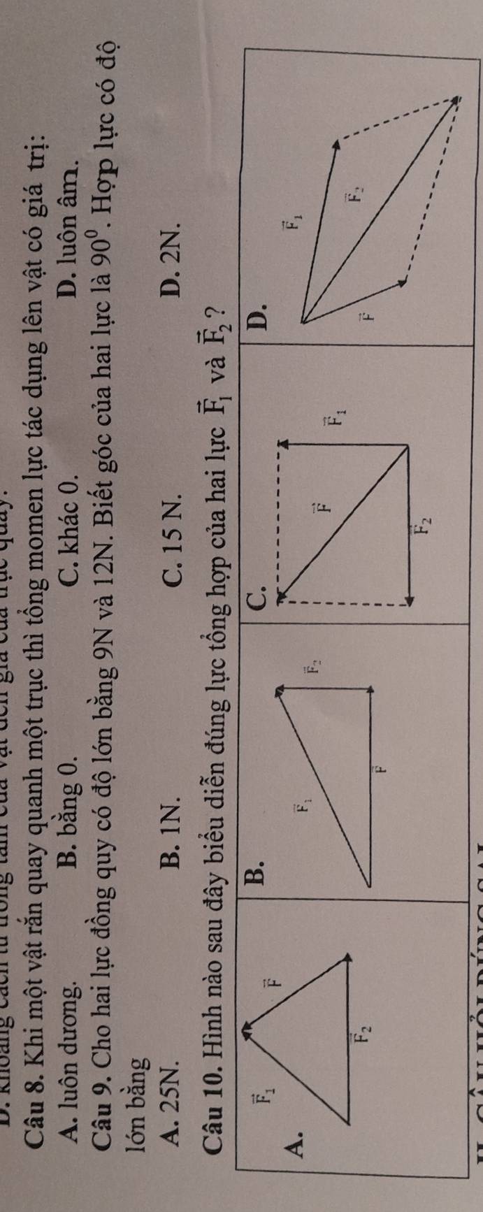 Knoang cach từ trong tăn của  ay
Câu 8. Khi một vật rắn quay quanh một trục thì tổng momen lực tác dụng lên vật có giá trị:
A. luôn dương. B. bằng 0. C. khác 0. D. luôn âm.
Câu 9. Cho hai lực đồng quy có độ lớn bằng 9N và 12N. Biết góc của hai lực là 90^0. Hợp lực có độ
lón bằng
A. 25N. B. 1N. C. 15 N. D. 2N.