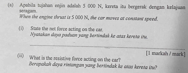 Apabila tujahan enjin adalah 5 000 N, kereta itu bergerak dengan kelajuan 
seragam. 
When the engine thrust is 5 000 N, the car moves at constant speed. 
(i) State the net force acting on the car. 
Nyatakan daya paduan yang bertindak ke atas kereta itu. 
_ 
[1 markah / mark] 
(ii) What is the resistive force acting on the car? 
Berapakah daya rintangan yang bertindak ke atas kereta itu?